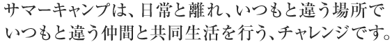 サマーキャンプは、日常と離れ、いつもと違う場所でいつもと違う仲間と共同生活を行う、チャレンジです。